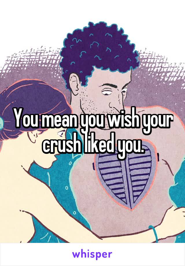 You mean you wish your crush liked you.