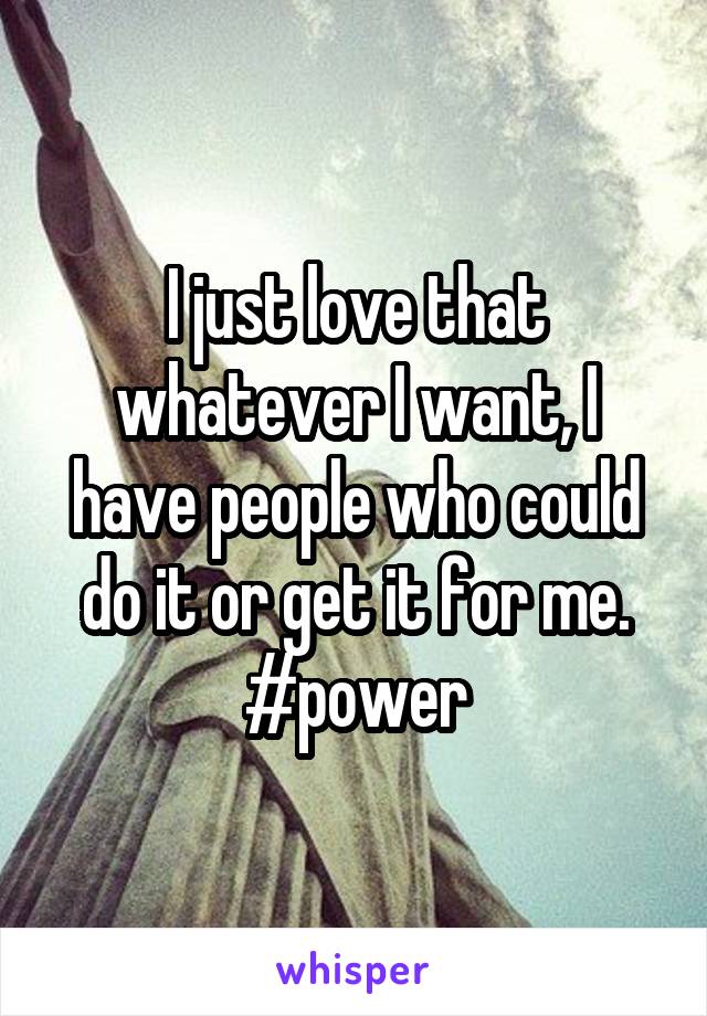 I just love that whatever I want, I have people who could do it or get it for me.
#power