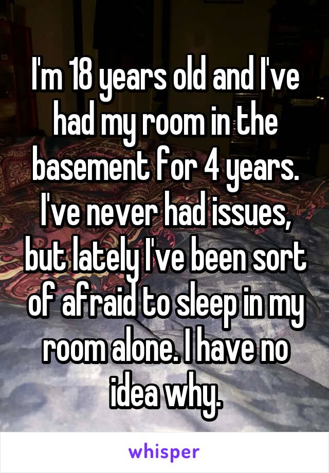 I'm 18 years old and I've had my room in the basement for 4 years. I've never had issues, but lately I've been sort of afraid to sleep in my room alone. I have no idea why.