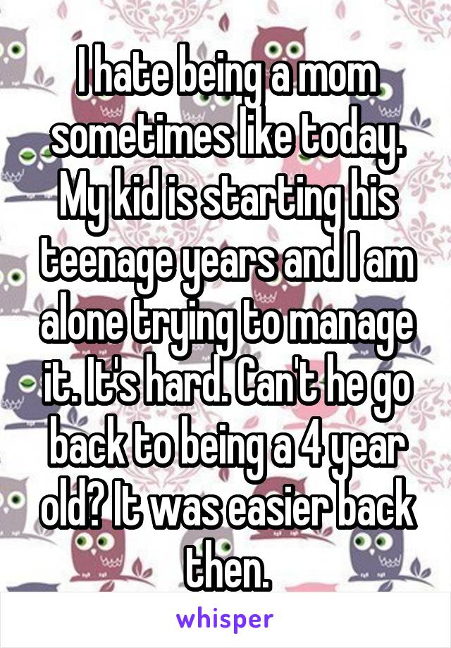 I hate being a mom sometimes like today. My kid is starting his teenage years and I am alone trying to manage it. It's hard. Can't he go back to being a 4 year old? It was easier back then.