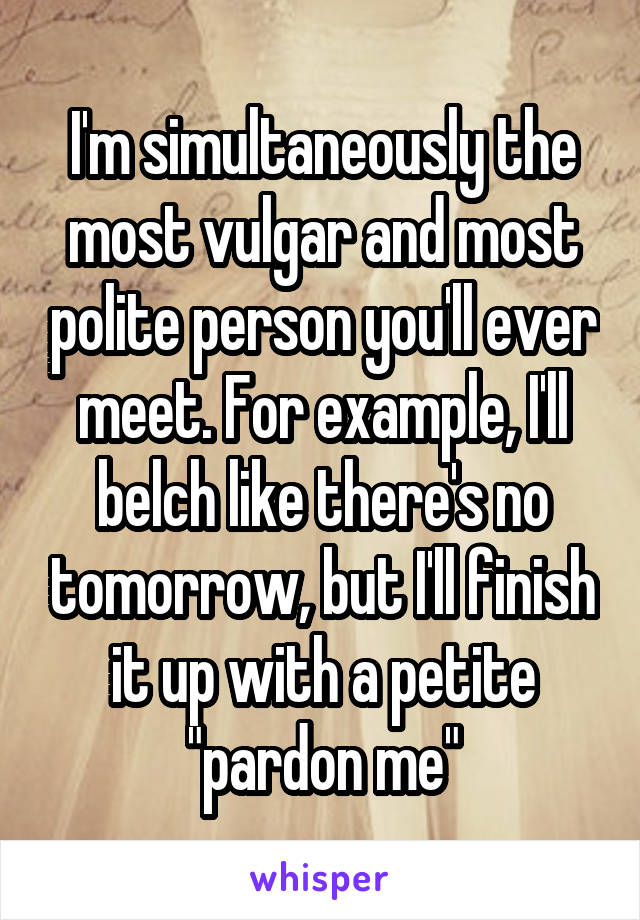 I'm simultaneously the most vulgar and most polite person you'll ever meet. For example, I'll belch like there's no tomorrow, but I'll finish it up with a petite "pardon me"