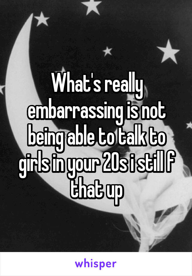 What's really embarrassing is not being able to talk to girls in your 20s i still f that up