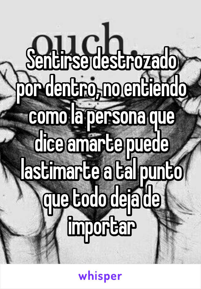 Sentirse destrozado por dentro, no entiendo como la persona que dice amarte puede lastimarte a tal punto que todo deja de importar