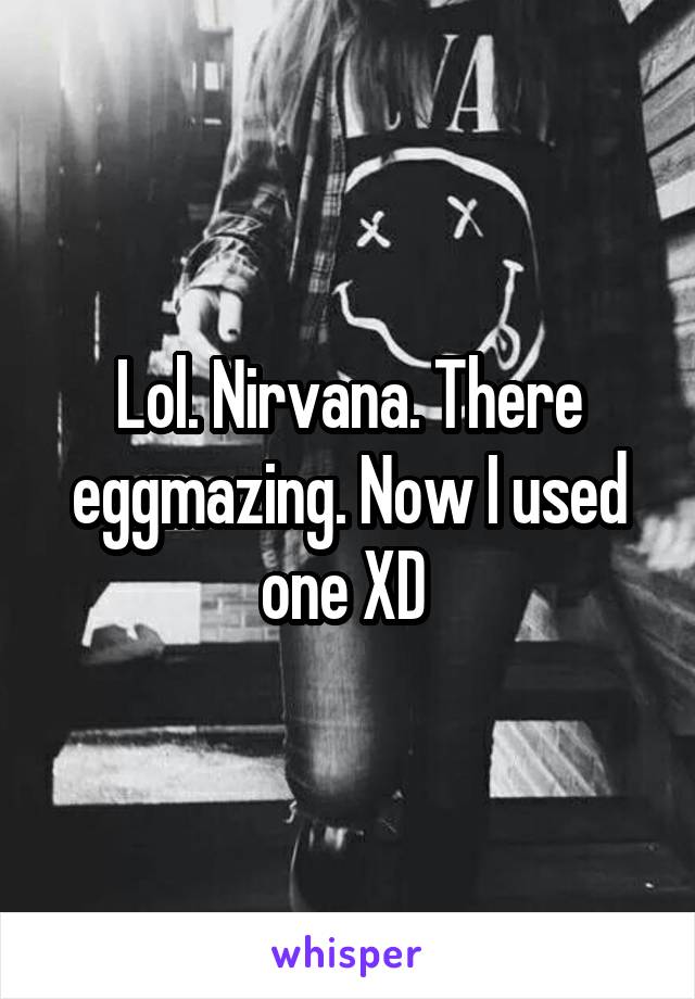 Lol. Nirvana. There eggmazing. Now I used one XD 