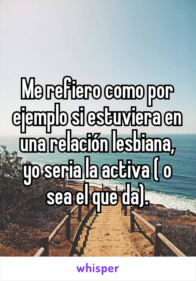 Me refiero como por ejemplo si estuviera en una relación lesbiana, yo seria la activa ( o sea el que da).