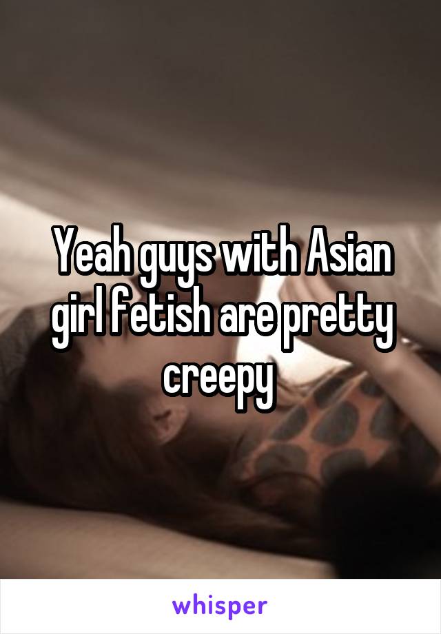 Yeah guys with Asian girl fetish are pretty creepy 