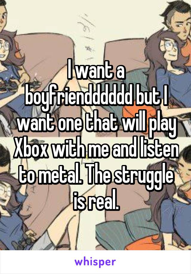 I want a boyfriendddddd but I want one that will play Xbox with me and listen to metal. The struggle is real.