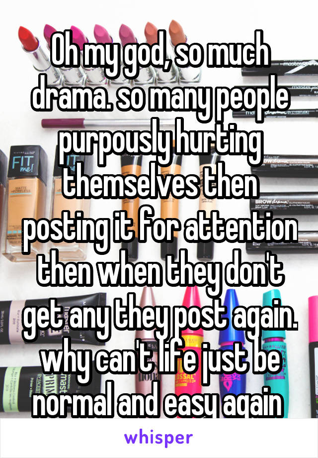 Oh my god, so much drama. so many people purpously hurting themselves then posting it for attention then when they don't get any they post again. why can't life just be normal and easy again 