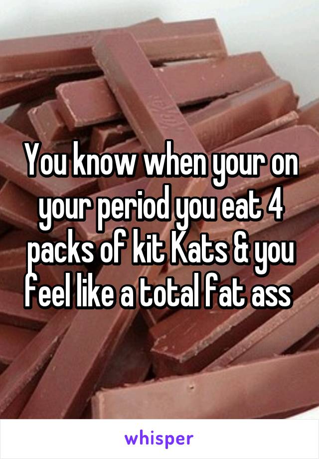 You know when your on your period you eat 4 packs of kit Kats & you feel like a total fat ass 