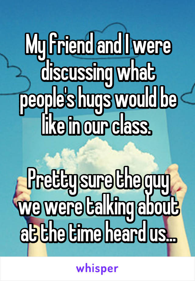 My friend and I were discussing what people's hugs would be like in our class. 

Pretty sure the guy we were talking about at the time heard us...