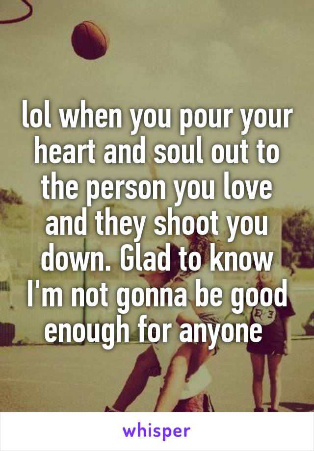 lol when you pour your heart and soul out to the person you love and they shoot you down. Glad to know I'm not gonna be good enough for anyone 