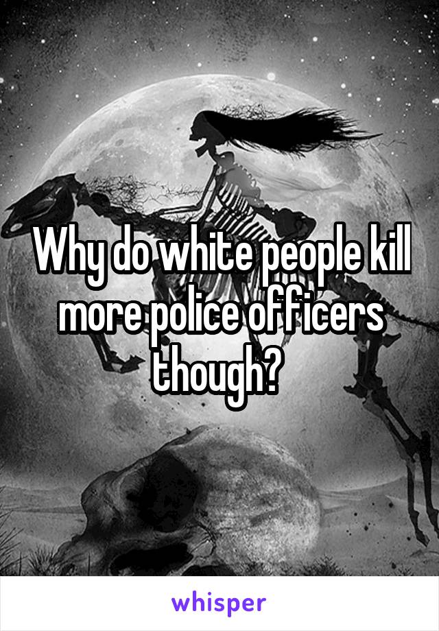 Why do white people kill more police officers though? 