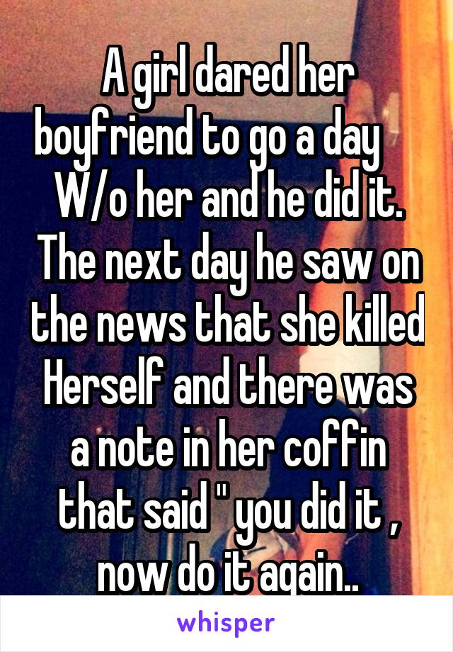 A girl dared her boyfriend to go a day      W/o her and he did it. The next day he saw on the news that she killed Herself and there was a note in her coffin that said " you did it , now do it again..