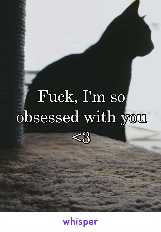 Fuck, I'm so obsessed with you <3