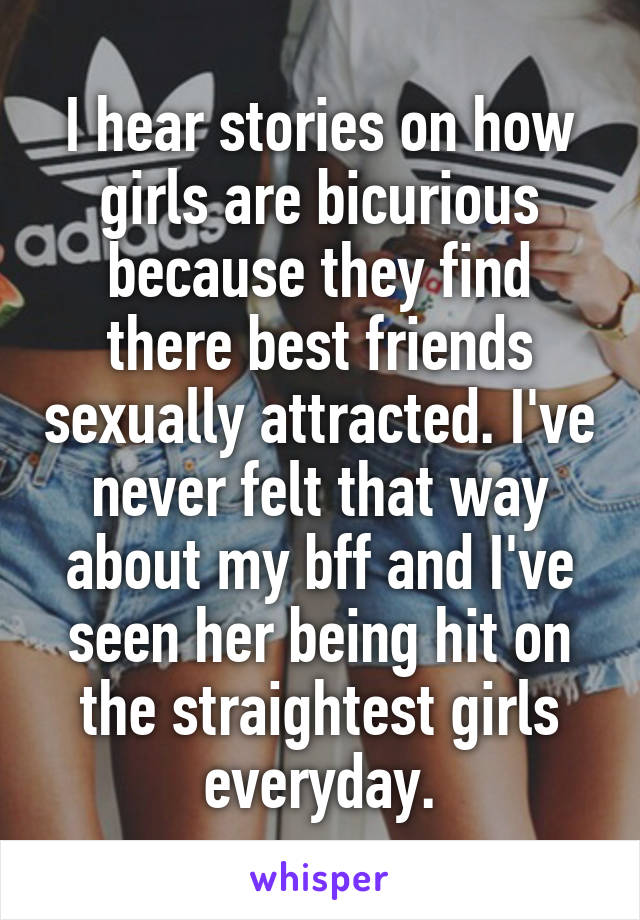 I hear stories on how girls are bicurious because they find there best friends sexually attracted. I've never felt that way about my bff and I've seen her being hit on the straightest girls everyday.