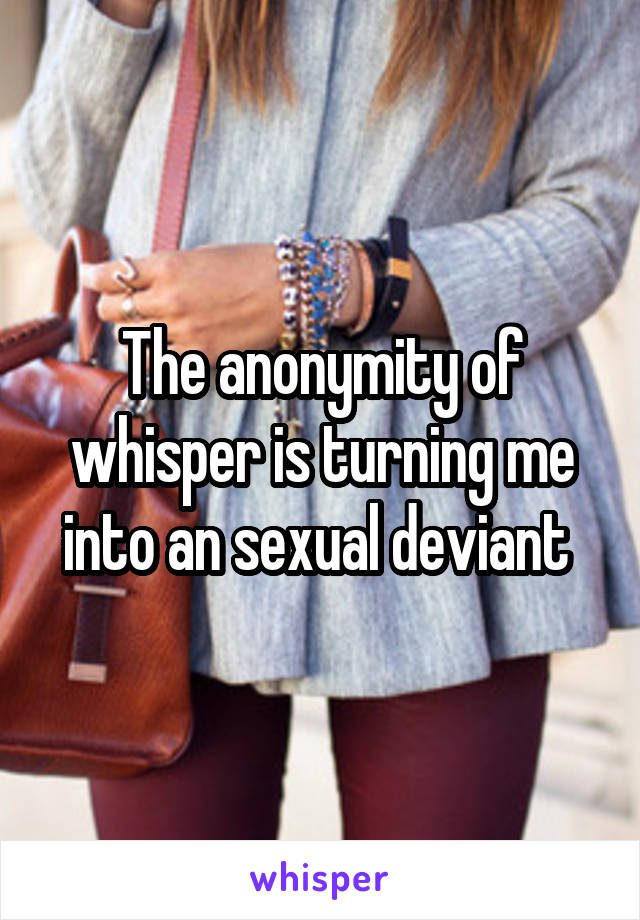 The anonymity of whisper is turning me into an sexual deviant 