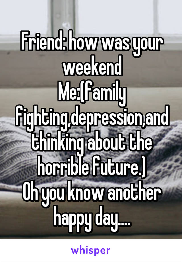 Friend: how was your weekend
Me:(family fighting,depression,and thinking about the horrible future.)
Oh you know another happy day....