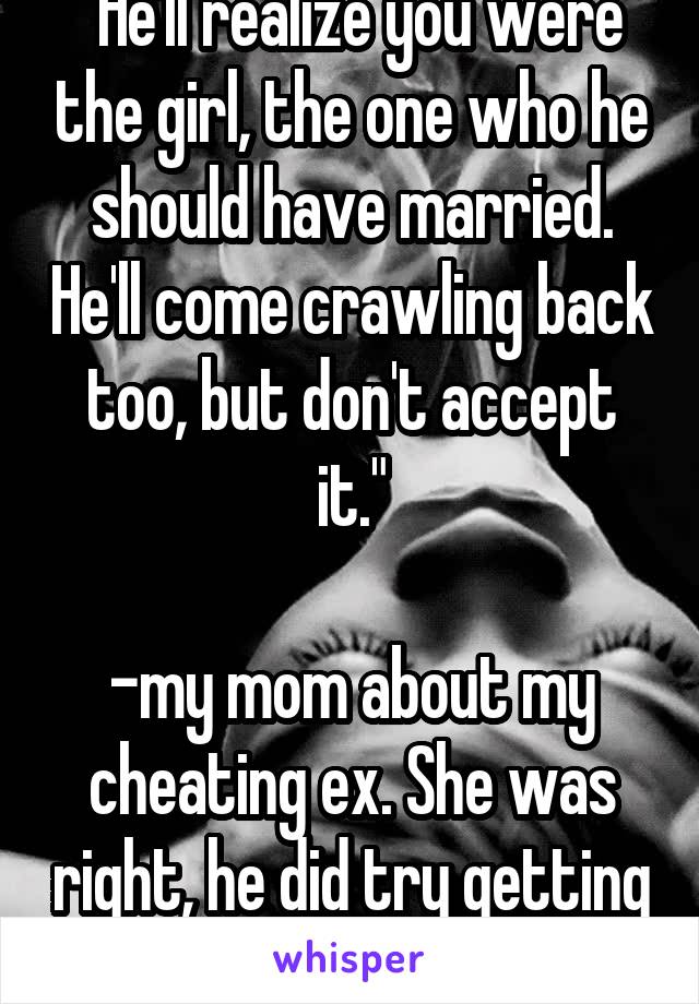 "He'll realize you were the girl, the one who he should have married. He'll come crawling back too, but don't accept it."

-my mom about my cheating ex. She was right, he did try getting me back. 