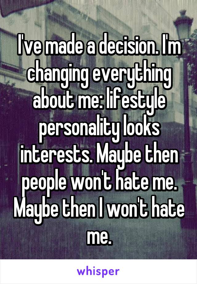 I've made a decision. I'm changing everything about me: lifestyle personality looks interests. Maybe then people won't hate me. Maybe then I won't hate me.