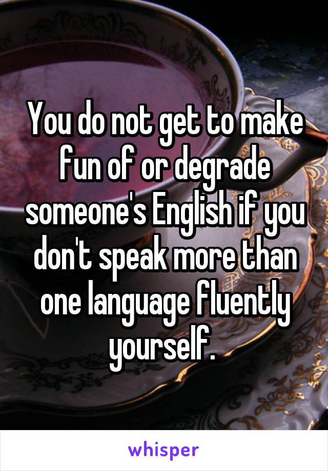 You do not get to make fun of or degrade someone's English if you don't speak more than one language fluently yourself. 