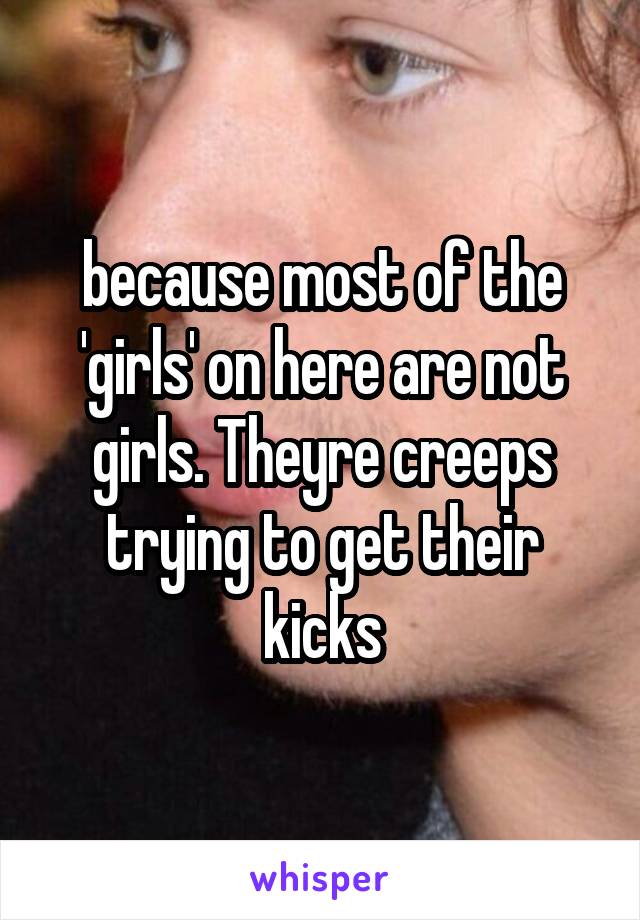 because most of the 'girls' on here are not girls. Theyre creeps trying to get their kicks