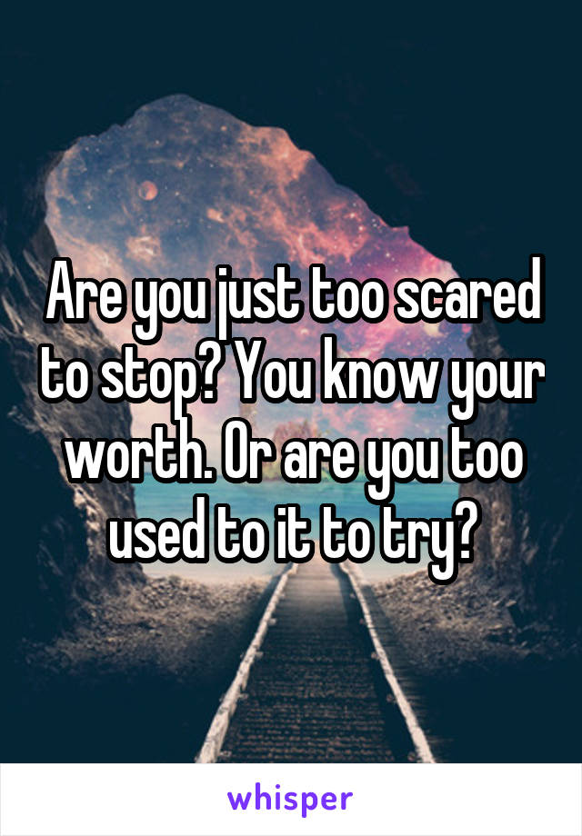 Are you just too scared to stop? You know your worth. Or are you too used to it to try?