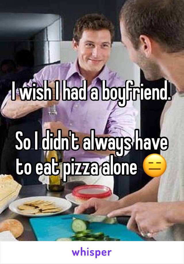 I wish I had a boyfriend. 

So I didn't always have to eat pizza alone 😑