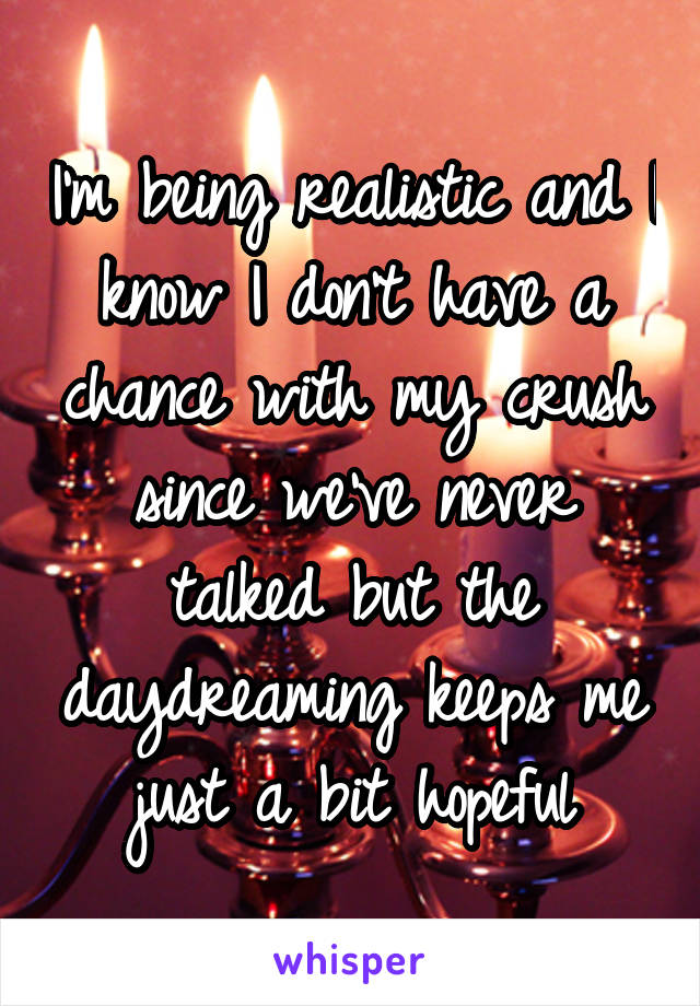 I'm being realistic and I know I don't have a chance with my crush since we've never talked but the daydreaming keeps me just a bit hopeful