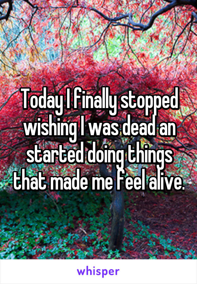 Today I finally stopped wishing I was dead an started doing things that made me feel alive.