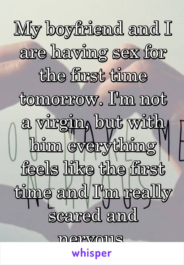 My boyfriend and I are having sex for the first time tomorrow. I'm not a virgin, but with him everything feels like the first time and I'm really scared and nervous.