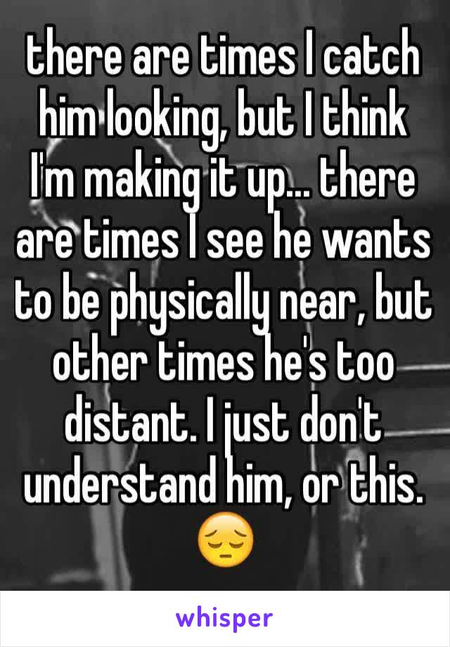 there are times I catch him looking, but I think I'm making it up... there are times I see he wants to be physically near, but other times he's too distant. I just don't understand him, or this.
😔