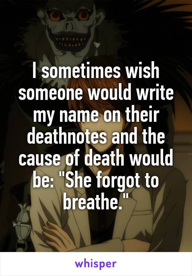 I sometimes wish someone would write my name on their deathnotes and the cause of death would be: "She forgot to breathe."