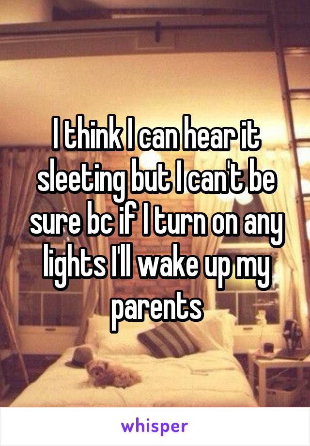 I think I can hear it sleeting but I can't be sure bc if I turn on any lights I'll wake up my parents