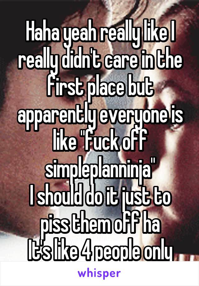 Haha yeah really like I really didn't care in the first place but apparently everyone is like "fuck off simpleplanninja"
I should do it just to piss them off ha
It's like 4 people only