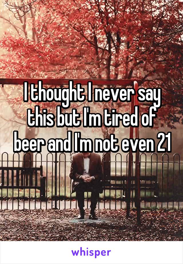 I thought I never say this but I'm tired of beer and I'm not even 21 