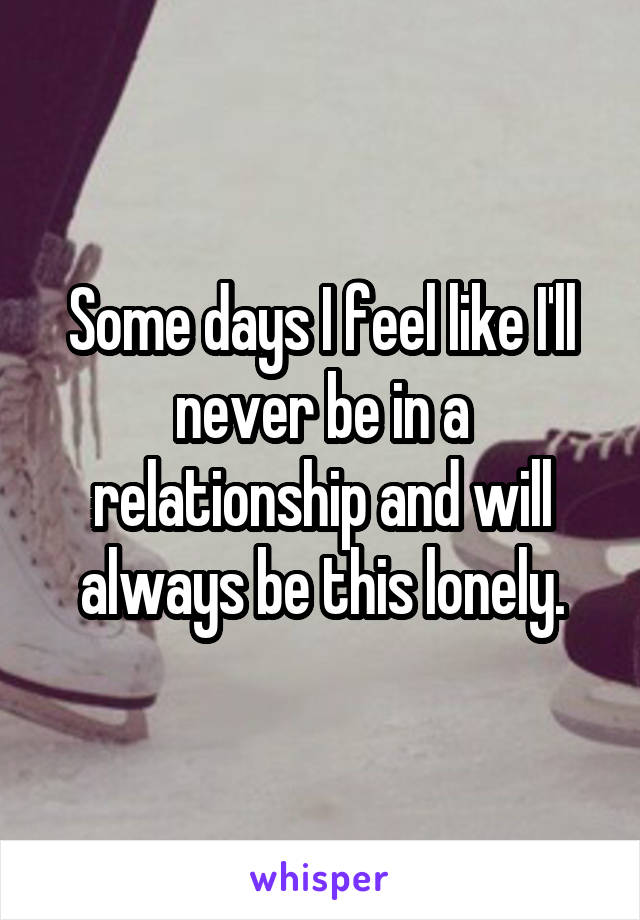 Some days I feel like I'll never be in a relationship and will always be this lonely.