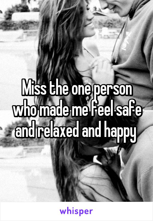 Miss the one person who made me feel safe and relaxed and happy 