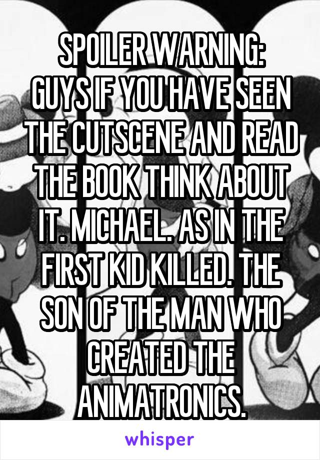 SPOILER WARNING:
GUYS IF YOU HAVE SEEN THE CUTSCENE AND READ THE BOOK THINK ABOUT IT. MICHAEL. AS IN THE FIRST KID KILLED. THE SON OF THE MAN WHO CREATED THE ANIMATRONICS.