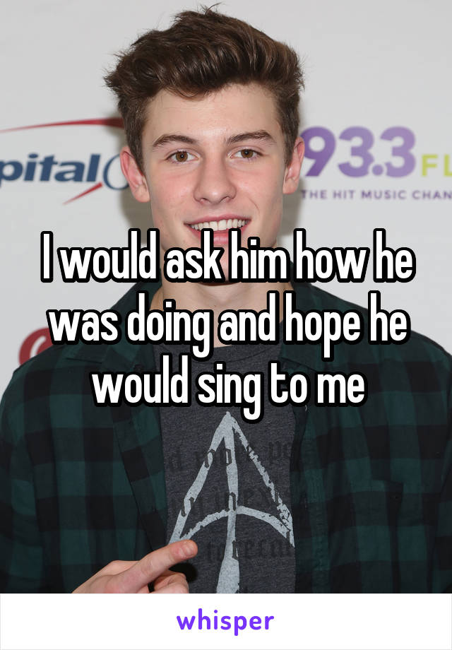 I would ask him how he was doing and hope he would sing to me