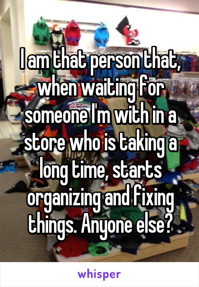 I am that person that, when waiting for someone I'm with in a store who is taking a long time, starts organizing and fixing things. Anyone else?