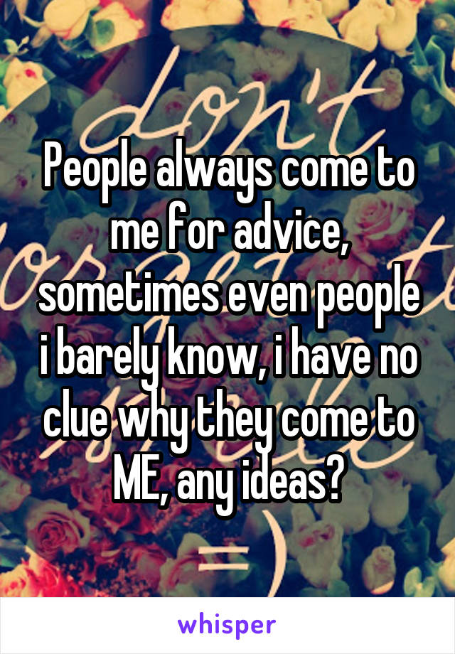 People always come to me for advice, sometimes even people i barely know, i have no clue why they come to ME, any ideas?