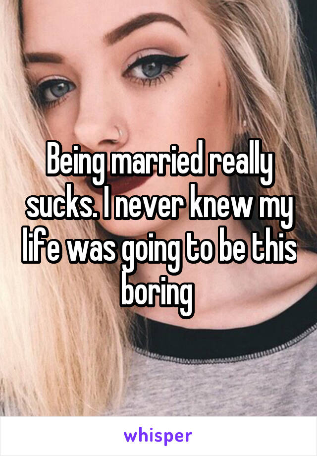 Being married really sucks. I never knew my life was going to be this boring 