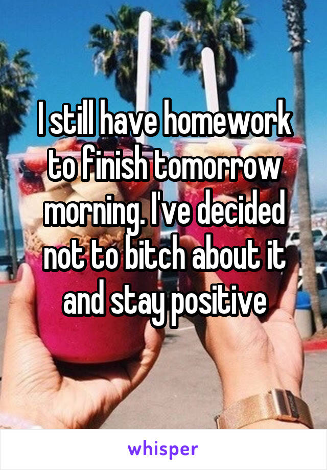 I still have homework to finish tomorrow morning. I've decided not to bitch about it and stay positive
