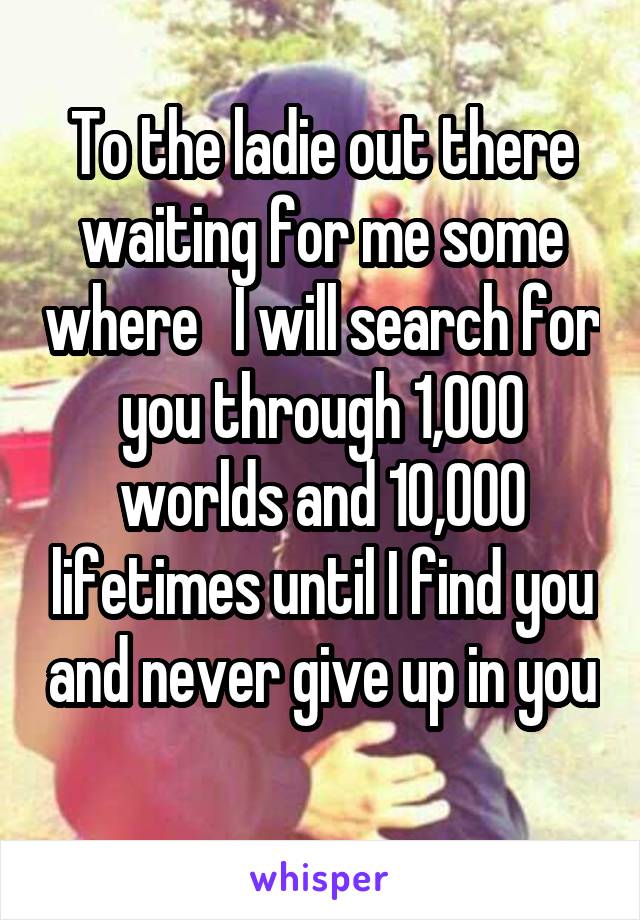 To the ladie out there waiting for me some where   I will search for you through 1,000 worlds and 10,000 lifetimes until I find you and never give up in you 