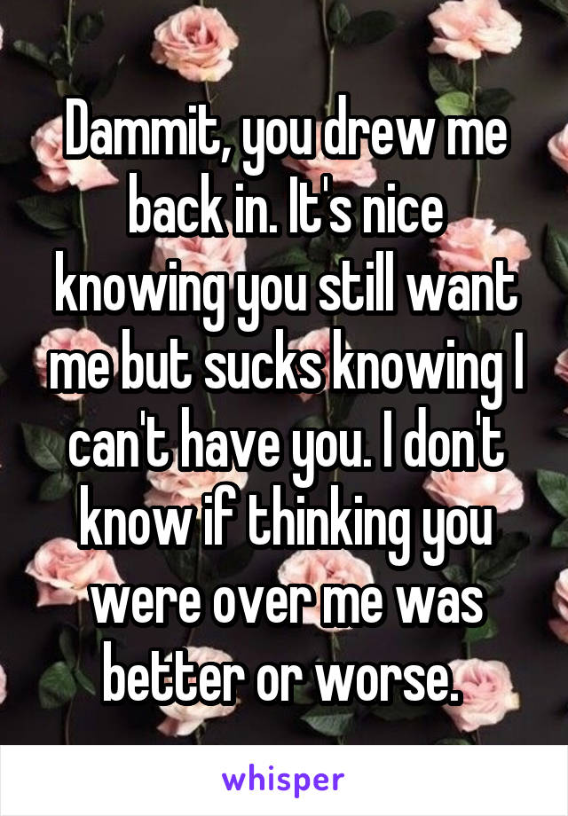 Dammit, you drew me back in. It's nice knowing you still want me but sucks knowing I can't have you. I don't know if thinking you were over me was better or worse. 