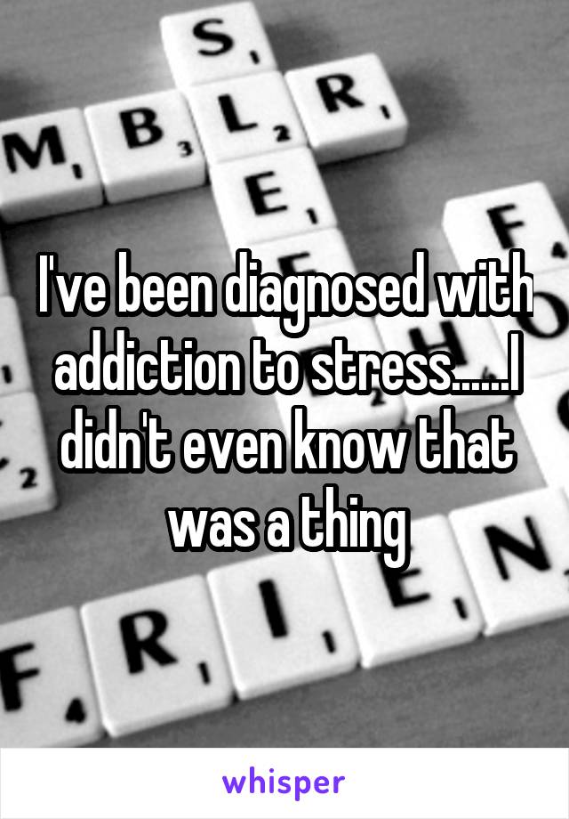 I've been diagnosed with addiction to stress......I didn't even know that was a thing