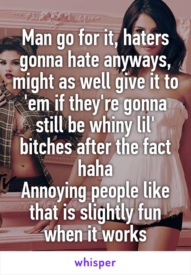 Man go for it, haters gonna hate anyways, might as well give it to 'em if they're gonna still be whiny lil' bitches after the fact haha
Annoying people like that is slightly fun when it works