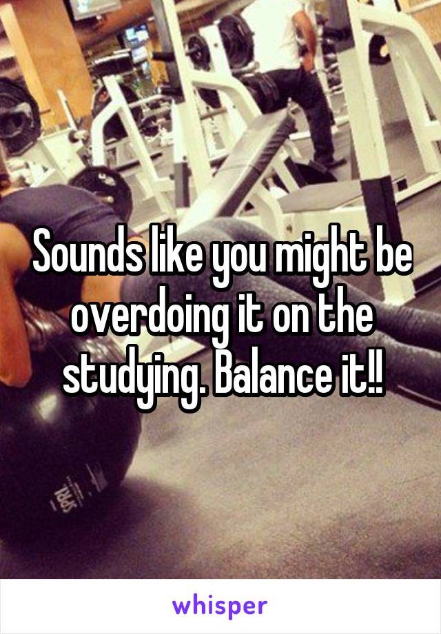 Sounds like you might be overdoing it on the studying. Balance it!!