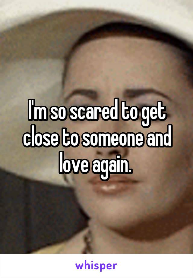 I'm so scared to get close to someone and love again. 