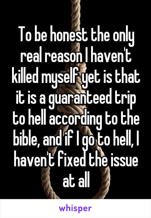 To be honest the only real reason I haven't killed myself yet is that it is a guaranteed trip to hell according to the bible, and if I go to hell, I haven't fixed the issue at all